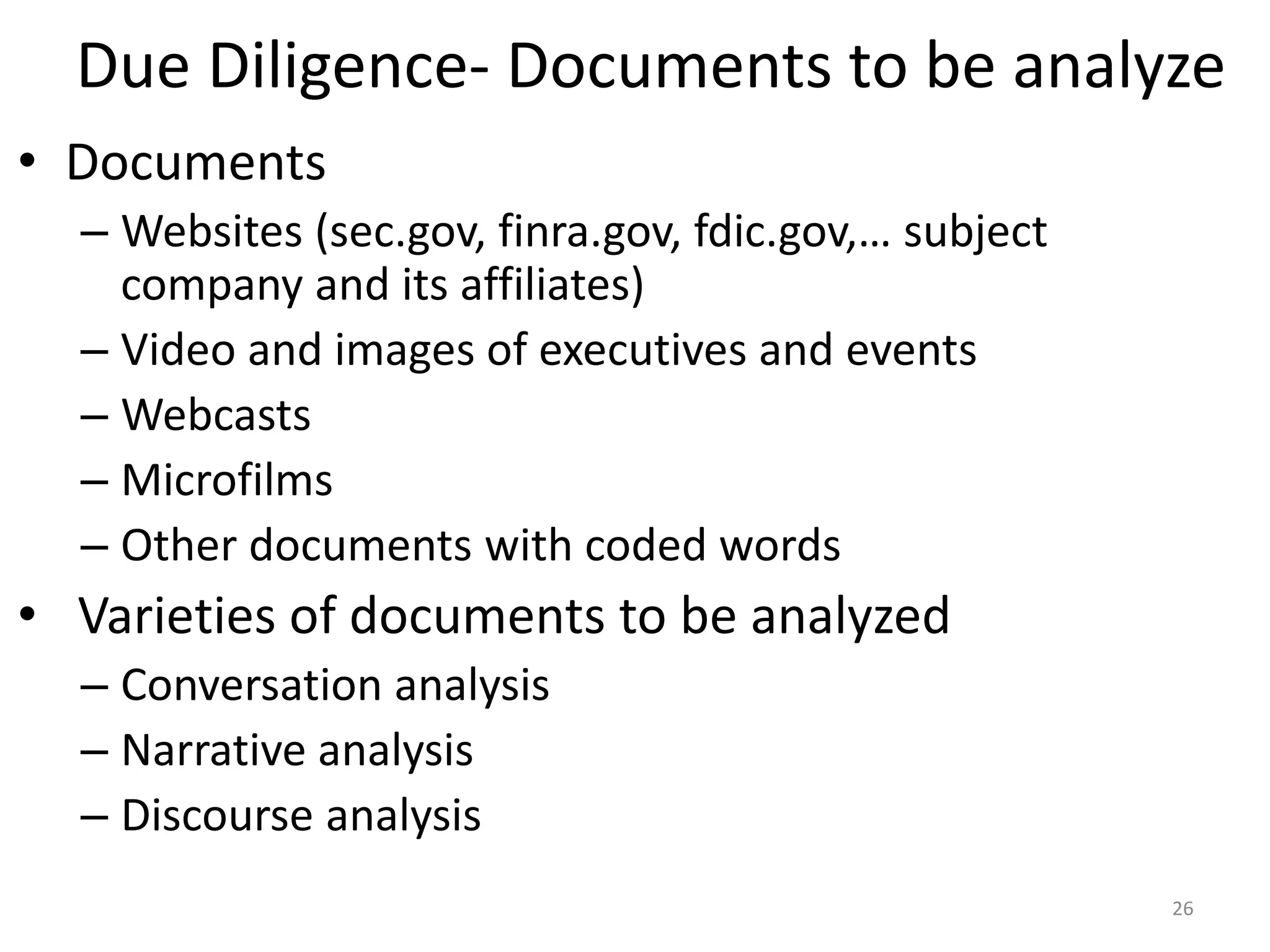 Due Diligence- Documents to be analyze
• Documents
– Websites (sec.gov, finra.gov, fdic.gov,… subject
company and its affiliates)
– Video and images of executives and events
– Webcasts
– Microfilms
– Other documents with coded words
• Varieties of documents to be analyzed
– Conversation analysis
– Narrative analysis
– Discourse analysis
26
 