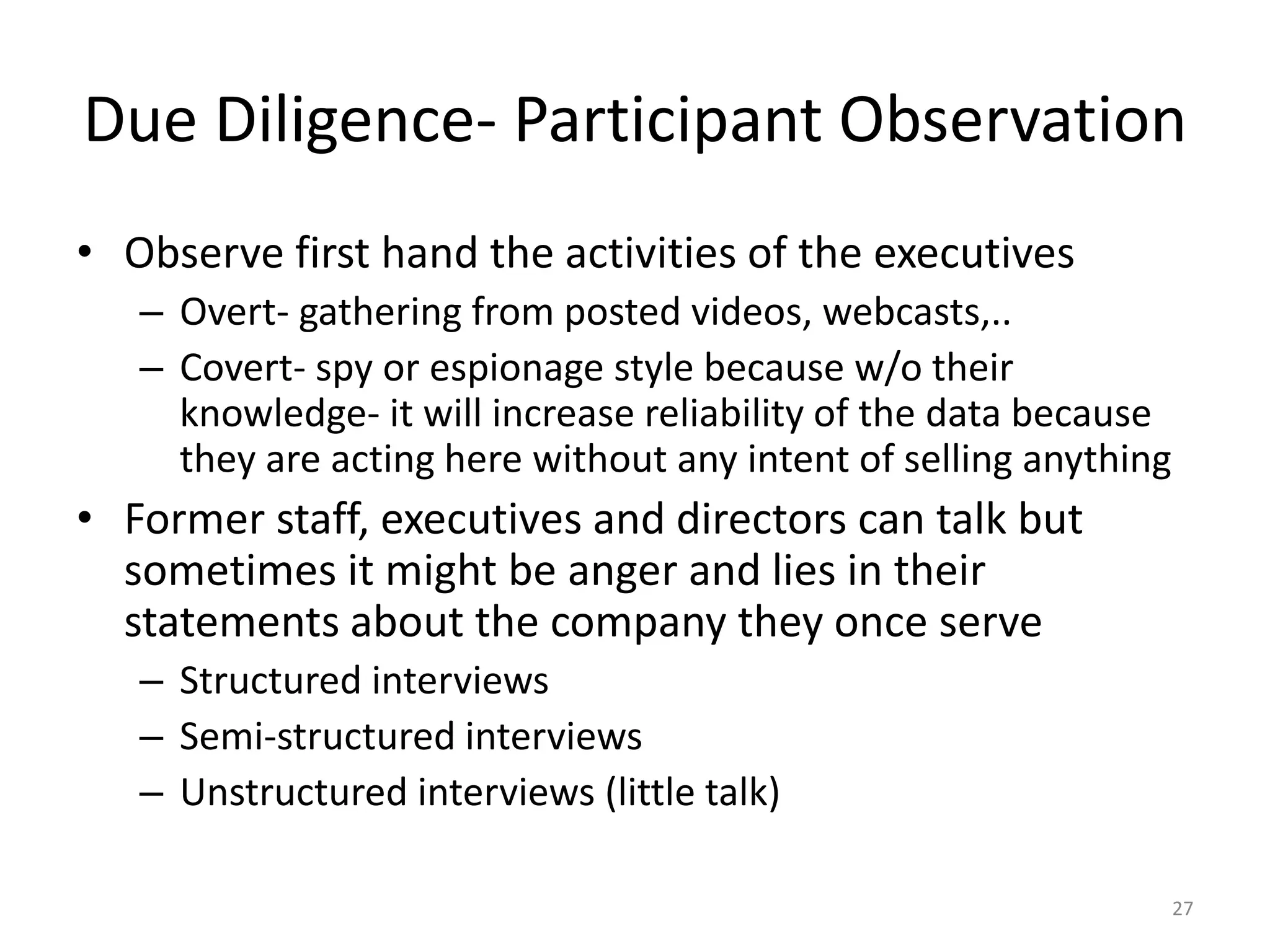 Due Diligence- Participant Observation
• Observe first hand the activities of the executives
– Overt- gathering from posted videos, webcasts,..
– Covert- spy or espionage style because w/o their
knowledge- it will increase reliability of the data because
they are acting here without any intent of selling anything
• Former staff, executives and directors can talk but
sometimes it might be anger and lies in their
statements about the company they once serve
– Structured interviews
– Semi-structured interviews
– Unstructured interviews (little talk)
27
 