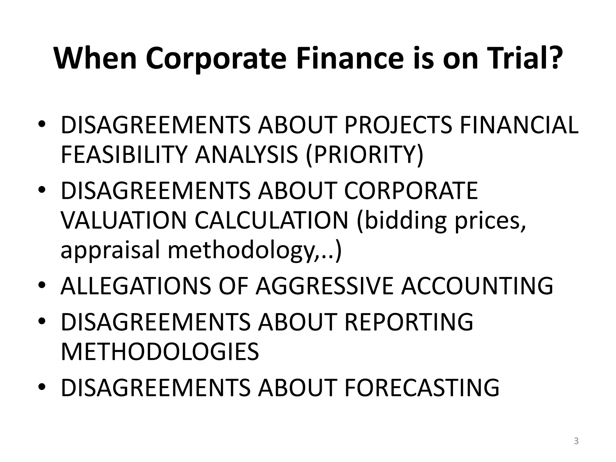 When Corporate Finance is on Trial?
• DISAGREEMENTS ABOUT PROJECTS FINANCIAL
FEASIBILITY ANALYSIS (PRIORITY)
• DISAGREEMENTS ABOUT CORPORATE
VALUATION CALCULATION (bidding prices,
appraisal methodology,..)
• ALLEGATIONS OF AGGRESSIVE ACCOUNTING
• DISAGREEMENTS ABOUT REPORTING
METHODOLOGIES
• DISAGREEMENTS ABOUT FORECASTING
3
 