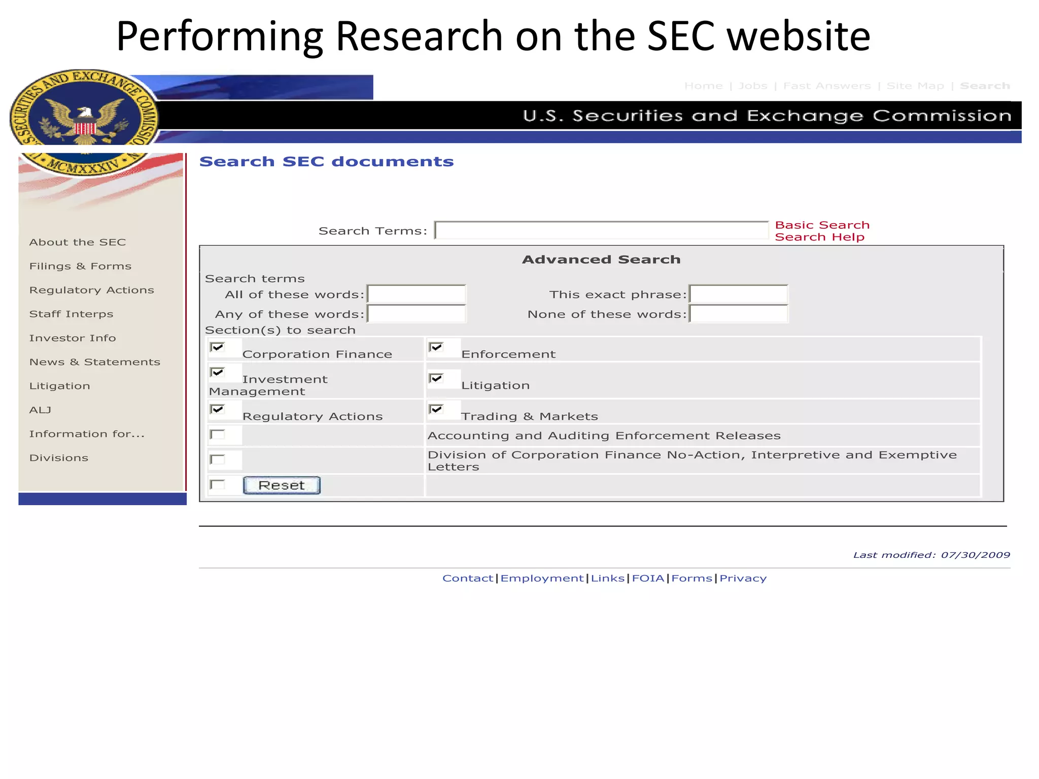 Performing Research on the SEC website
Home | Jobs | Fast Answers | Site Map | Search
About the SEC
Filings & Forms
Regulatory Actions
Staff Interps
Investor Info
News & Statements
Litigation
ALJ
Information for...
Divisions
Search SEC documents
Search Terms:
Basic Search
Search Help
Advanced Search
Search terms
All of these words: This exact phrase:
Any of these words: None of these words:
Section(s) to search
Corporation Finance Enforcement
Investment
Management
Litigation
Regulatory Actions Trading & Markets
Accounting and Auditing Enforcement Releases
Division of Corporation Finance No-Action, Interpretive and Exemptive
Letters
Last modified: 07/30/2009
Contact|Employment|Links|FOIA|Forms|Privacy
 
