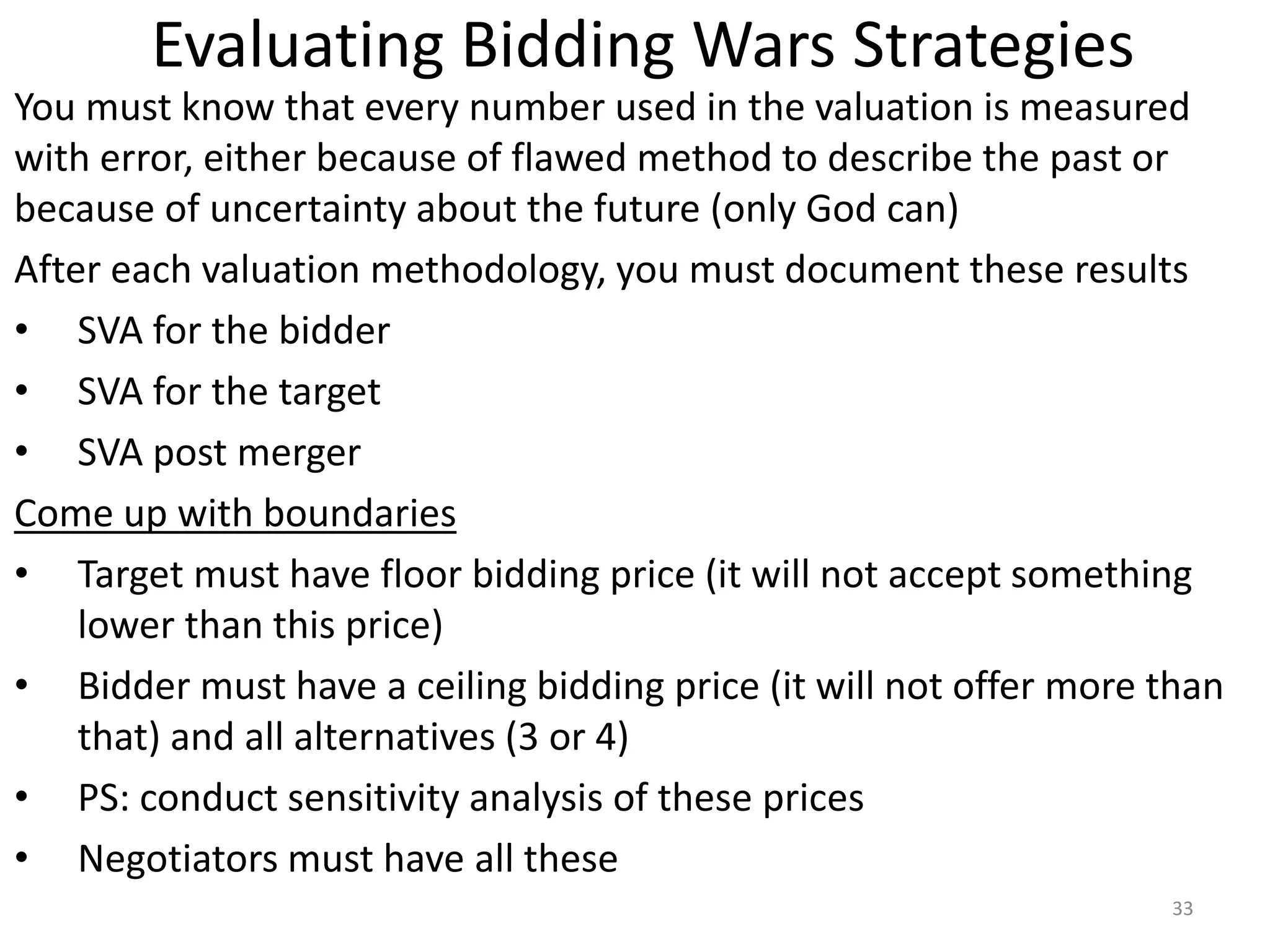 Evaluating Bidding Wars Strategies
You must know that every number used in the valuation is measured
with error, either because of flawed method to describe the past or
because of uncertainty about the future (only God can)
After each valuation methodology, you must document these results
• SVA for the bidder
• SVA for the target
• SVA post merger
Come up with boundaries
• Target must have floor bidding price (it will not accept something
lower than this price)
• Bidder must have a ceiling bidding price (it will not offer more than
that) and all alternatives (3 or 4)
• PS: conduct sensitivity analysis of these prices
• Negotiators must have all these
33
 