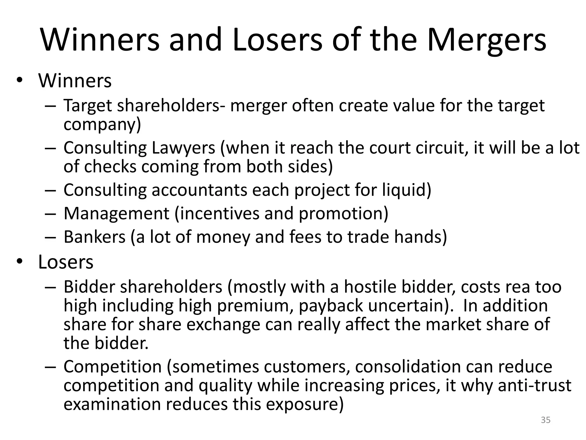 Winners and Losers of the Mergers
• Winners
– Target shareholders- merger often create value for the target
company)
– Consulting Lawyers (when it reach the court circuit, it will be a lot
of checks coming from both sides)
– Consulting accountants each project for liquid)
– Management (incentives and promotion)
– Bankers (a lot of money and fees to trade hands)
• Losers
– Bidder shareholders (mostly with a hostile bidder, costs rea too
high including high premium, payback uncertain). In addition
share for share exchange can really affect the market share of
the bidder.
– Competition (sometimes customers, consolidation can reduce
competition and quality while increasing prices, it why anti-trust
examination reduces this exposure)
35
 