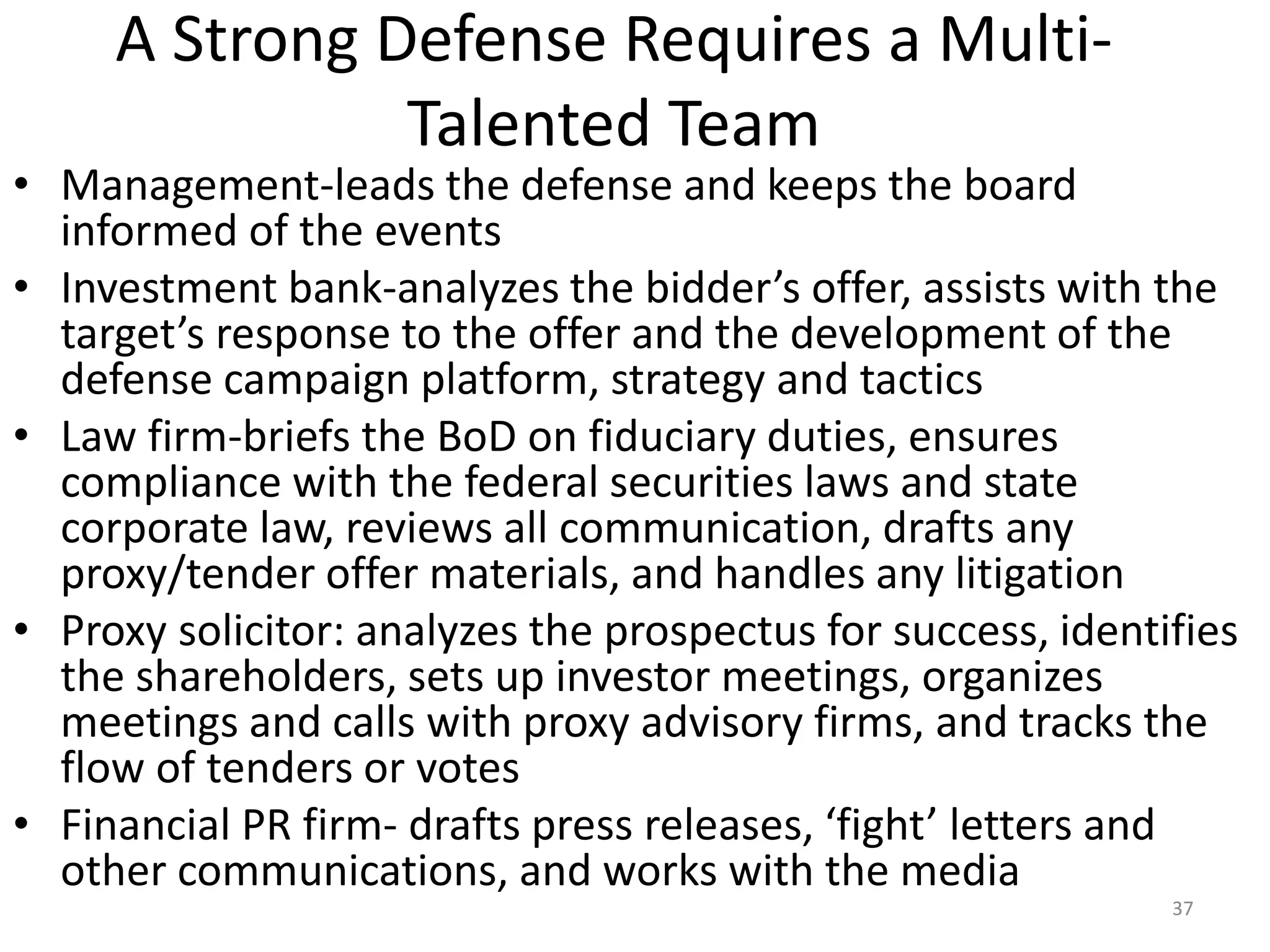 A Strong Defense Requires a Multi-
Talented Team
• Management-leads the defense and keeps the board
informed of the events
• Investment bank-analyzes the bidder’s offer, assists with the
target’s response to the offer and the development of the
defense campaign platform, strategy and tactics
• Law firm-briefs the BoD on fiduciary duties, ensures
compliance with the federal securities laws and state
corporate law, reviews all communication, drafts any
proxy/tender offer materials, and handles any litigation
• Proxy solicitor: analyzes the prospectus for success, identifies
the shareholders, sets up investor meetings, organizes
meetings and calls with proxy advisory firms, and tracks the
flow of tenders or votes
• Financial PR firm- drafts press releases, ‘fight’ letters and
other communications, and works with the media
37
 