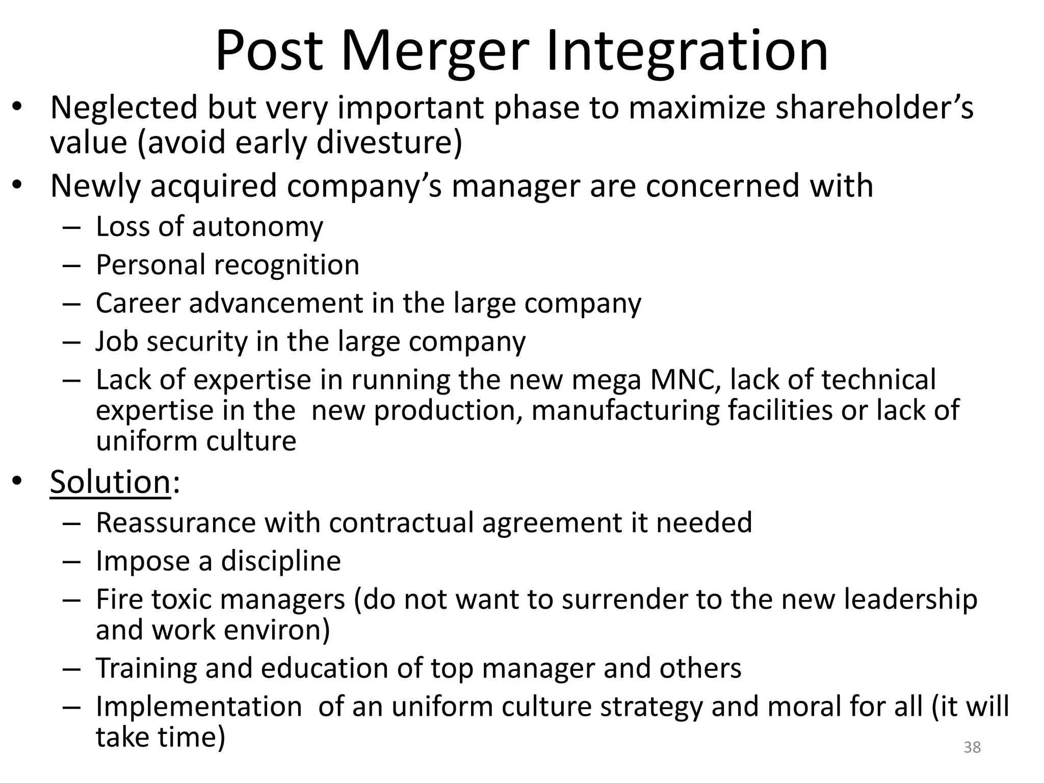 Post Merger Integration
• Neglected but very important phase to maximize shareholder’s
value (avoid early divesture)
• Newly acquired company’s manager are concerned with
– Loss of autonomy
– Personal recognition
– Career advancement in the large company
– Job security in the large company
– Lack of expertise in running the new mega MNC, lack of technical
expertise in the new production, manufacturing facilities or lack of
uniform culture
• Solution:
– Reassurance with contractual agreement it needed
– Impose a discipline
– Fire toxic managers (do not want to surrender to the new leadership
and work environ)
– Training and education of top manager and others
– Implementation of an uniform culture strategy and moral for all (it will
take time) 38
 