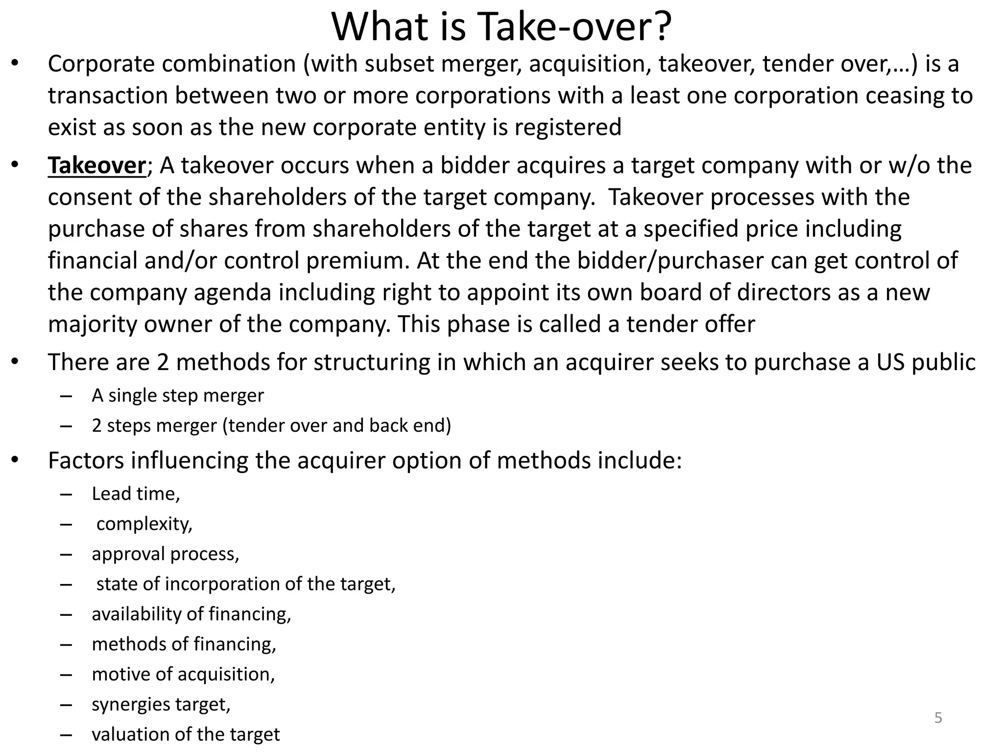 What is Take-over?
• Corporate combination (with subset merger, acquisition, takeover, tender over,…) is a
transaction between two or more corporations with a least one corporation ceasing to
exist as soon as the new corporate entity is registered
• Takeover; A takeover occurs when a bidder acquires a target company with or w/o the
consent of the shareholders of the target company. Takeover processes with the
purchase of shares from shareholders of the target at a specified price including
financial and/or control premium. At the end the bidder/purchaser can get control of
the company agenda including right to appoint its own board of directors as a new
majority owner of the company. This phase is called a tender offer
• There are 2 methods for structuring in which an acquirer seeks to purchase a US public
– A single step merger
– 2 steps merger (tender over and back end)
• Factors influencing the acquirer option of methods include:
– Lead time,
– complexity,
– approval process,
– state of incorporation of the target,
– availability of financing,
– methods of financing,
– motive of acquisition,
– synergies target,
– valuation of the target
5
 