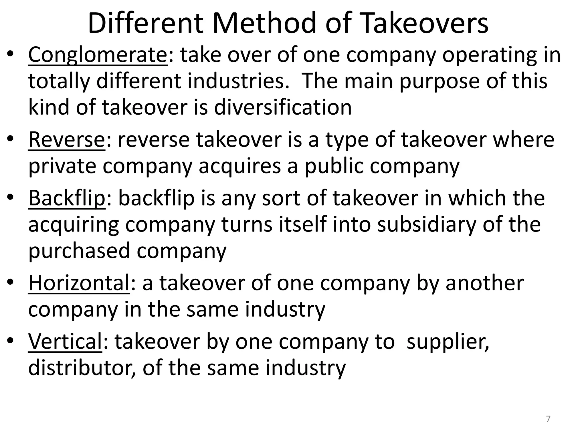Different Method of Takeovers
• Conglomerate: take over of one company operating in
totally different industries. The main purpose of this
kind of takeover is diversification
• Reverse: reverse takeover is a type of takeover where
private company acquires a public company
• Backflip: backflip is any sort of takeover in which the
acquiring company turns itself into subsidiary of the
purchased company
• Horizontal: a takeover of one company by another
company in the same industry
• Vertical: takeover by one company to supplier,
distributor, of the same industry
7
 