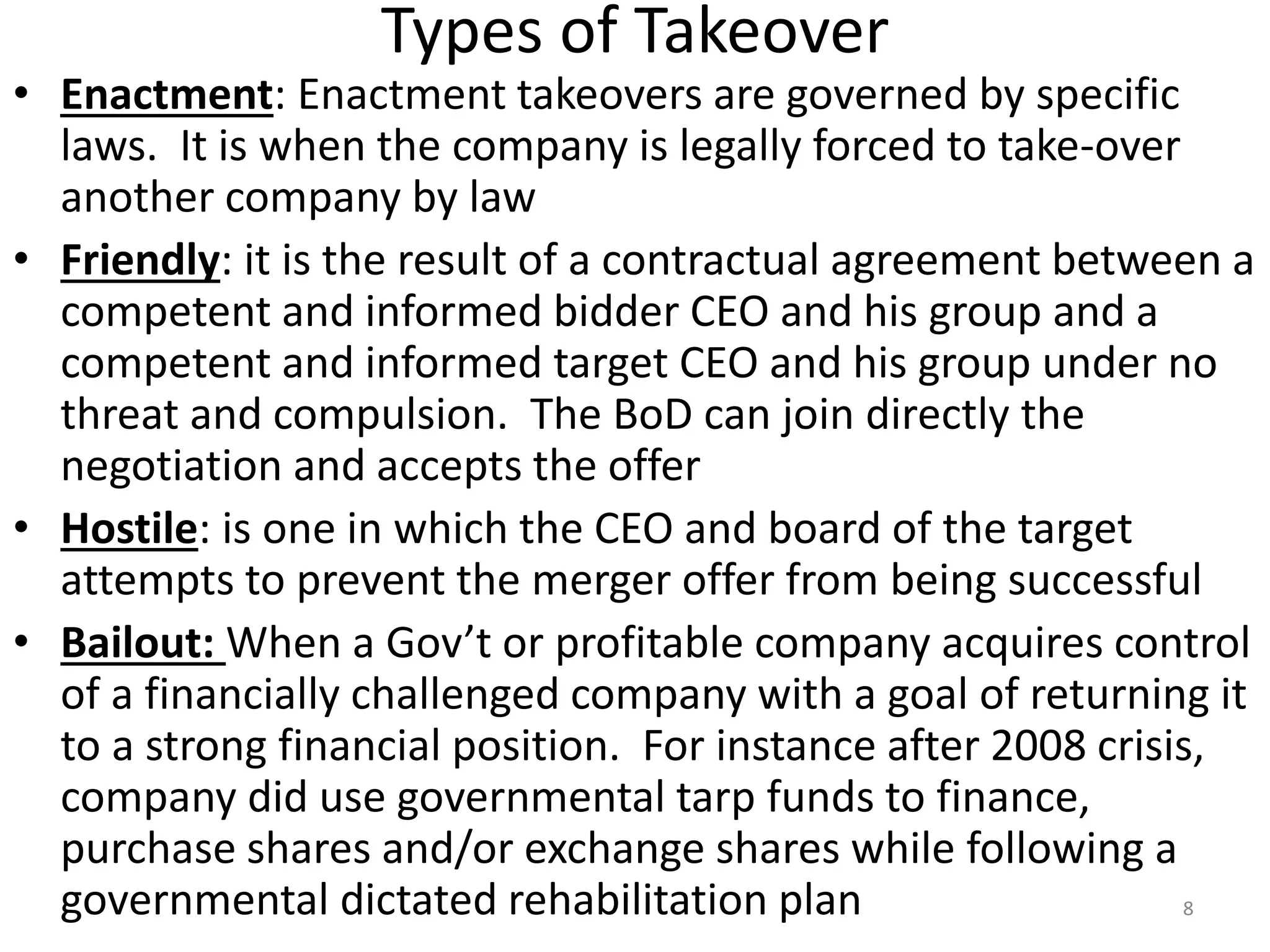 Types of Takeover
• Enactment: Enactment takeovers are governed by specific
laws. It is when the company is legally forced to take-over
another company by law
• Friendly: it is the result of a contractual agreement between a
competent and informed bidder CEO and his group and a
competent and informed target CEO and his group under no
threat and compulsion. The BoD can join directly the
negotiation and accepts the offer
• Hostile: is one in which the CEO and board of the target
attempts to prevent the merger offer from being successful
• Bailout: When a Gov’t or profitable company acquires control
of a financially challenged company with a goal of returning it
to a strong financial position. For instance after 2008 crisis,
company did use governmental tarp funds to finance,
purchase shares and/or exchange shares while following a
governmental dictated rehabilitation plan 8
 