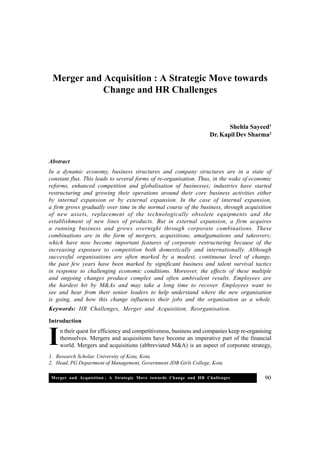 Merger and Acquisition : A Strategic Move towards Change and HR Challenges 90
1. Research Scholar, University of Kota, Kota
2. Head, PG Department of Management, Government JDB Girls College, Kota
Merger and Acquisition : A Strategic Move towards
Change and HR Challenges
Shehla Sayeed1
Dr. Kapil Dev Sharma2
Abstract
In a dynamic economy, business structures and company structures are in a state of
constant flux. This leads to several forms of re-organisation. Thus, in the wake of economic
reforms, enhanced competition and globalisation of businesses; industries have started
restructuring and growing their operations around their core business activities either
by internal expansion or by external expansion. In the case of internal expansion,
a firm grows gradually over time in the normal course of the business, through acquisition
of new assets, replacement of the technologically obsolete equipments and the
establishment of new lines of products. But in external expansion, a firm acquires
a running business and grows overnight through corporate combinations. These
combinations are in the form of mergers, acquisitions, amalgamations and takeovers;
which have now become important features of corporate restructuring because of the
increasing exposure to competition both domestically and internationally. Although
successful organisations are often marked by a modest, continuous level of change,
the past few years have been marked by significant business and talent survival tactics
in response to challenging economic conditions. Moreover, the effects of these multiple
and ongoing changes produce complex and often ambivalent results. Employees are
the hardest hit by M&As and may take a long time to recover. Employees want to
see and hear from their senior leaders to help understand where the new organisation
is going, and how this change influences their jobs and the organisation as a whole.
Keywords: HR Challenges, Merger and Acquisition, Reorganisation.
Introduction
n their quest for efficiency and competitiveness, business and companies keep re-organising
themselves. Mergers and acquisitions have become an imperative part of the financial
world. Mergers and acquisitions (abbreviated M&A) is an aspect of corporate strategy,I
 