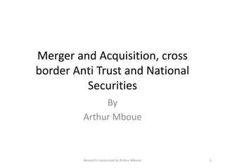 Merger and Acquisition, cross
border Anti Trust and National
Securities
By
Arthur Mboue
Research conducted by Arthur Mboue 1
 