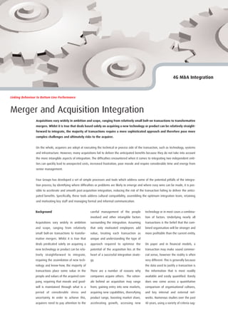 4G M&A Integration



Linking Behaviour to Bottom Line Performance



Merger and Acquisition Integration
                 Acquisitions vary widely in ambition and scope, ranging from relatively small bolt-on transactions to transformative
                 mergers. Whilst it is true that deals based solely on acquiring a new technology or product can be relatively straight-
                 forward to integrate, the majority of transactions require a more sophisticated approach and therefore pose more
                 complex challenges and ultimately risks to the acquirer.


                 On the whole, acquirers are adept at executing the technical or process side of the transaction, such as technology, systems
                 and infrastructure. However, many acquisitions fail to deliver the anticipated benefits because they do not take into account
                 the more intangible aspects of integration. The difficulties encountered when it comes to integrating two independent enti-
                 ties can quickly lead to unexpected costs, increased frustration, poor morale and require considerable time and energy from
                 senior management.


                 Four Groups has developed a set of simple processes and tools which address some of the potential pitfalls of the integra-
                 tion process; by identifying where difficulties or problems are likely to emerge and where easy wins can be made, it is pos-
                 sible to accelerate and smooth post-acquisition integration, reducing the risk of the transaction failing to deliver the antici-
                 pated benefits. Specifically, these tools address cultural compatibility, assembling the optimum integration team, retaining
                 and motivating key staff and managing formal and informal communication.


                 Background                                 careful management of the people            technology or in most cases a combina-
                                                            involved and other intangible factors       tion of factors. Underlying nearly all
                 Acquisitions vary widely in ambition       surrounding the integration. Assuming       transactions is the belief that the com-
                 and scope, ranging from relatively         that only motivated employees add           bined organisation will be stronger and
                 small bolt-on transactions to transfor-    value, treating each transaction as         more profitable than the current entity.
                 mative mergers. Whilst it is true that     unique and understanding the type of
                 deals predicated solely on acquiring a     approach required to optimise the           On paper and in financial models, a
                 new technology or product can be rela-     potential of the acquisition lies at the    transaction may make sound commer-
                 tively straightforward to integrate,       heart of a successful integration strate-   cial sense, however the reality is often
                 requiring the assimilation of new tech-    gy.                                         very different. This is generally because
                 nology and know-how, the majority of                                                   the data used to justify a transaction is
                 transactions place some value in the       There are a number of reasons why           the information that is most readily
                 people and values of the acquired com-     companies acquire others. The ration-       available and easily quantified. Rarely
                 pany, requiring that morale and good-      ale behind an acquisition may range         does one come across a quantitative
                 will is maintained through what is a       from; gaining entry into new markets,       comparison of organisational cultures,
                 period of considerable stress and          acquiring new capabilities, diversifying    and key internal and external net-
                 uncertainty. In order to achieve this,     product range, boosting market share,       works. Numerous studies over the past
                 acquirers need to pay attention to the     accelerating growth, accessing new          40 years, using a variety of criteria sug-
 