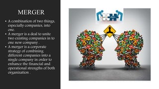 MERGER
• A combination of two things,
especially companies, into
one.
• A merger is a deal to unite
two existing companies in to
one new company .
• A merger is a corporate
strategy of combining
different companies into a
single company in order to
enhance the financial and
operational strengths of both
organization .
 