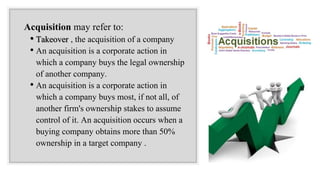 Acquisition may refer to:
• Takeover , the acquisition of a company
• An acquisition is a corporate action in
which a company buys the legal ownership
of another company.
• An acquisition is a corporate action in
which a company buys most, if not all, of
another firm's ownership stakes to assume
control of it. An acquisition occurs when a
buying company obtains more than 50%
ownership in a target company .
 