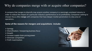Why do companies merge with or acquire other companies?
A company that merges to diversify may acquire another company in a seemingly unrelated industry in
order to reduce the impact of a particular industry's performance on its profitability. Companies seeking to
sharpen focus often merge with companies that have deeper market penetration in a key area of
operations.
Some of the reasons for mergers and acquisitions include:
 Synergy
 Diversification / sharpening business focus
 Growth
 Increase supply-chain pricing power
 Eliminate competition
 Profit maximization
 