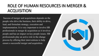 ROLE OF HUMAN RESOURCES IN MERGER &
ACQUISITION
Success of merger and acquisitions depends on the
people who drive the business, their ability to drive,
lead, and formulate strategy, execution and
implementation. It is very important to involve HR
professionals in merger & acquisition as it involves
people and has an impact on key people issues. HR
professionals play an active role in the change
process by offering their interventions to help
ensure a successful merger and acquisition.
 