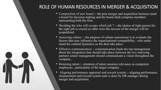 • Composition of new board :- the post merger and acquisition business need
a board for decision making and the board shall comprise members
representing both the firm.
• Deciding the who will occupy which job ? :- the choice of right person for
the right job is crucial as other wise the success of the merger will be
jeopardized .
• Assessing culture :- the purpose of culture assessment is to evaluate the
factors that may influence the organizational compatibility , who under
stand the cultural dynamics as the deal take place.
• Effective communication :- communication feeds the top management
about the integration that should take place between the two marrying
partners senior management should communicate a vision throughout the
company.
• Retaining talent :- retention of talent assumes relevance as competent
employees , particularly of the target company .
• Aligning performance appraisal and reward system :- aligning performance
measurement and reward system task is done by HR manager during
merger and acquisition.
ROLE OF HUMAN RESOURCES IN MERGER & ACQUISITION
 
