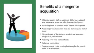 • Obtaining quality staff or additional skills, knowledge of
your industry or sector and other business intelligence
• Accessing funds or valuable assets for new development.
• Accessing a wider customer base and increasing the market
share.
• Diversification of the products, services and long-term
prospects of your business.
• Reducing your costs and overheads
• Reducing competition.
• Organic growth, i.e the existing business plan for growth,
needs to be accelerated.
Benefits of a merger or
acquisition
 