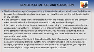 DEMERITS OF MERGER AND ACQUISITION
• The first disadvantage of mergers and acquisitions is the price at which these deals happen
because there is no standardized or uniform way in which one can find out the right price
of any company .
• If the company is listed then shareholders may not like the idea because if the company
takes too much debt for the acquisition then it is risky as failure of merger.
• It increased administrative burden because its depending on how you operate a business
you acquire, you will have different levels of administrative strain. for example, if you
buy a competitor and operate it under your name, you will have accounting, human
resources, customer service, information technology and other administrative work to
operate the new location.
• It spoils brand image because it depending on the type of company you buy, you might
damage your existing brand or hurt the new company’s image in the marketplace. for
example, if you own a high-end restaurant and purchase a budget diner, your high-end
customers might no longer see you as a unique, upscale business.
 