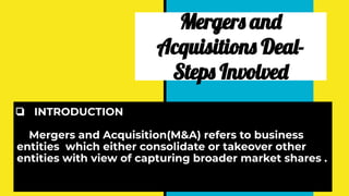 Mergers and
Acquisitions Deal-
Steps Involved
❏ INTRODUCTION
Mergers and Acquisition(M&A) refers to business
entities which either consolidate or takeover other
entities with view of capturing broader market shares .
 