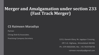 Merger and Amalgamation under section 233
(Fast Track Merger)
CS Raimeen Maradiya
Partner
Chirag Shah & Associates.
Practising Company Secretary 1213, Ganesh Glory, Nr. Jagatpur Crossing,
Off. S.G. Highway, Ahmedabad-382481
Ph.: 079 40020304, Mo. :+91 9429768736
raimeen.maradiya@gmail.com
 