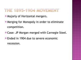 Majorly of Horizontal mergers. Merging for Monopoly in order to eliminate competition.  Case: JP Morgan merged with Carnegie Steel. Ended in 1904 due to severe economic recession. 