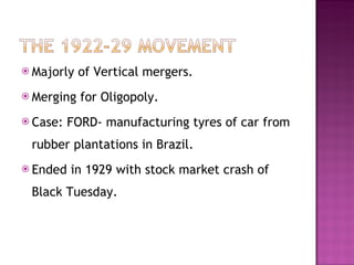 Majorly of Vertical mergers. Merging for Oligopoly. Case: FORD- manufacturing tyres of car from rubber plantations in Brazil. Ended in 1929 with stock market crash of Black Tuesday. 