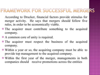 According to Drucker, financial factors provide stimulus for merger activity.  He says that mergers should follow five rules, in order to be economically viable. The acquirer must contribute something to the acquired company. A common core of unity is required. The acquirer must respect the business of the acquired company. Within a year or so, the acquiring company must be able  to provide top management to the acquired company. Within the first year of the merger, managements in both companies should  receive promotions across the entities 