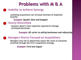 Example:   Ford and Jaguar Example:   Quaker Oats and Snapple Example:   GE--prior to selling businesses and refocusing Problems with M & A Managers Overly Focused on Acquisitions Inability to Achieve Synergy Justifying acquisitions can increase estimate of expected benefits Overly Diversified Acquirer doesn’t have expertise required to manage unrelated businesses Managers may fail to objectively assess the value of outcomes achieved through the firm’s acquisition strategy 