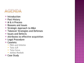 Introduction Past History M & A Process Reasons and Issues Strategic Approach to M&A Takeover Strategies and Defenses Issues and Defects Attributes to effective acquisition Legal Procedure Caselets: P&G and Gillette Tata-JLR Tata-Corus Adidas-Reebok Case Study 