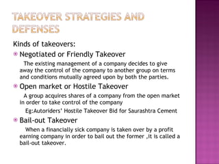 Kinds of takeovers: Negotiated or Friendly Takeover The existing management of a company decides to give away the control of the company to another group on terms and conditions mutually agreed upon by both the parties. Open market or Hostile Takeover A group acquires shares of a company from the open market in order to take control of the company Eg:Autoriders’ Hostile Takeover Bid for Saurashtra Cement Bail-out Takeover When a financially sick company is taken over by a profit earning company in order to bail out the former ,it is called a bail-out takeover. 