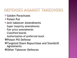 Golden Parachutes Poison Put Anti-takeover Amendments Super majority amendments Fair price amendments Classified boards Authorization of preferred stock Poison Pill Defense Targeted Share Repurchase and Standstill Agreements Other Takeover Defences 