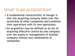 A fundamental characteristic of merger is that the acquiring company takes over the ownership of other companies and combines their operations with its own operations. An acquisition may be defined as an act of acquiring effective control by one company over the assets or management of another company without any combination of companies. 