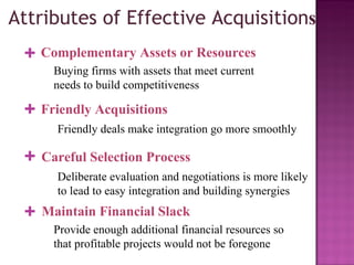 Attributes of Effective Acquisition s Complementary Assets or Resources Buying firms with assets that meet current needs to build competitiveness + Friendly Acquisitions Friendly deals make integration go more smoothly + Careful Selection Process Deliberate evaluation and negotiations is more likely to lead to easy integration and building synergies + Maintain Financial Slack Provide enough additional financial resources so that profitable projects would not be foregone + 