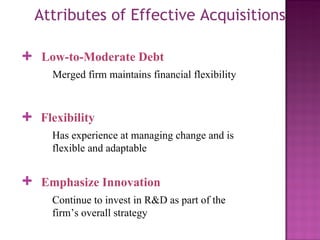 Attributes of Effective Acquisitions Low-to-Moderate Debt Merged firm maintains financial flexibility + Flexibility Has experience at managing change and is flexible and adaptable + Emphasize Innovation  Continue to invest in R&D as part of the firm’s overall strategy + 