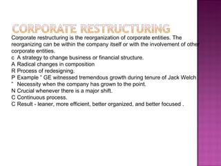 Corporate restructuring is the reorganization of corporate entities. The reorganizing can be within the company itself or with the involvement of other corporate entities.   A strategy to change business or financial structure.   Radical changes in composition   Process of redesigning.   Example ‟ GE witnessed tremendous growth during tenure of Jack Welch   Necessity when the company has grown to the point.   Crucial whenever there is a major shift.   Continuous process.   Result - leaner, more efficient, better organized, and better focused . 