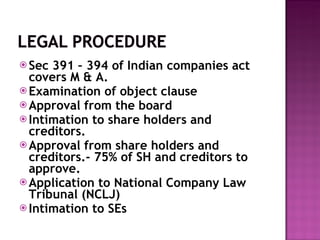 Sec 391 – 394 of Indian companies act  covers M & A. Examination of object clause Approval from the board Intimation to share holders and creditors.  Approval from share holders and creditors.- 75% of SH and creditors to approve. Application to National Company Law Tribunal (NCLJ) Intimation to SEs 