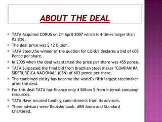 TATA Acquired CORUS on 2 nd  April 2007 which is 4 times larger than its size. The deal price was $ 12 Billion. TATA Steel,the winner of the auction for CORUS declares a bid of 608 Pence per share. In 2005 when the deal was started the price per share was 455 pence. TATA Surpassed the final bid from Brazilian steel maker ‘COMPANHIA SIDERURGICA NACIONAL’ (CSN) of 603 pence per share. The combined entity has become the world’s fifth largest steelmaker after the deal. For this deal TATA has finance only 4 Billion $ from internal company resources. TATA Have secured funding commitments from its advisors. These advisors were Deutshe bank, ABN Amro and Standard Chartered. 