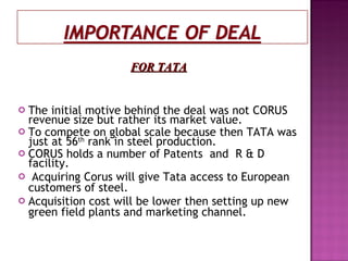 The initial motive behind the deal was not CORUS revenue size but rather its market value. To compete on global scale because then TATA was just at 56 th  rank in steel production. CORUS holds a number of Patents  and  R & D facility. Acquiring Corus will give Tata access to European customers of steel. Acquisition cost will be lower then setting up new green field plants and marketing channel. FOR TATA 