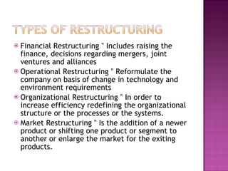 Financial Restructuring ‟ Includes raising the finance, decisions regarding mergers, joint ventures and alliances Operational Restructuring ‟ Reformulate the company on basis of change in technology and environment requirements Organizational Restructuring ‟ In order to increase efficiency redefining the organizational structure or the processes or the systems. Market Restructuring ‟ Is the addition of a newer product or shifting one product or segment to another or enlarge the market for the exiting products. 