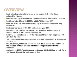 Ford, a leading automaker and one of the largest MNC in the global automobile industry. Ford acquired Jaguar from British Leyland Limited in 1989 for US$ 2.5 billion Ford bought Land Rover in 2000 for US$ 2.7 billion from BMW Over the years, the operations of both Jaguar and Land Rover were fully integrated Ford reported losses of US$ 12.7 billion in the year 2006 Ford conducted strategic reviews on the two brands and in June 2007 announced that it was considering selling JLR Ford was concerned more about the interest of the workers employed with JLR than the price JLR’s labour union were against selling to private equity firms to be assure of job security On January 03,2008,Ford announced that it had chosen Tata Motors for the JLR deal and had entered into focused negotiations with the  company. On March 26,2008, Tata Motors agreed to pay US$ 2.3 billion in cash for a 100% acquisition of the businesses of JLR. 