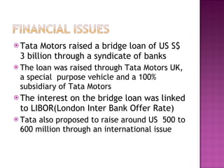 Tata Motors raised a bridge loan of US S$  3 billion through a syndicate of banks The loan was raised through Tata Motors UK, a special  purpose vehicle and a 100% subsidiary of Tata Motors The interest on the bridge loan was linked to LIBOR(London Inter Bank Offer Rate) Tata also proposed to raise around US  500 to 600 million through an international issue 
