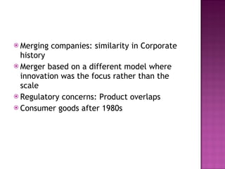 Merging companies: similarity in Corporate history Merger based on a different model where innovation was the focus rather than the scale Regulatory concerns: Product overlaps Consumer goods after 1980s 