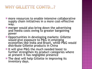 more resources to enable intensive collaborative supply chain initiatives in a more cost-effective way. merger would also bring down the advertising and media costs owing to greater bargaining power Opportunities in developing markets: Gillette would give exposure to P&G in emerging economies like India and Brazil, while P&G would distribute Gillette products in China It will give P&G the much needed boost to further strengthen its product categories where at present it has negligible presence The deal will help Gillette in improving its inventory days. 