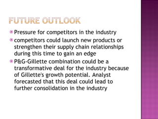 Pressure for competitors in the industry competitors could launch new products or strengthen their supply chain relationships during this time to gain an edge P&G-Gillette combination could be a transformative deal for the industry because of Gillette's growth potential. Analyst forecasted that this deal could lead to further consolidation in the industry 