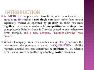 A  MERGER  happens when two firms, often about same size, agree to go forward as a  new single company  rather than remain separately owned & operated by  pooling  all their resources  together , to create a sustainable  competitive   advantage . For example,both Daimler-Benz & Chrysler ceased to exist when two firms merged,  and a new company   ’Daimler-Chrysler’ was created.   When a Company takes over another one & clearly becomes the new owner ,the purchase is called ‘ ACQUISITION ’.  Unlike mergers, acquisitions can sometimes be  unfriendly . i.e., when a firm tries to takeover another by adopting  hostile  measures. 