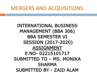 INTERNATIONAL BUSINESS
MANAGEMENT (BBA 306)
BBA SEMESTER VI
SESSION (2017-2020)
ASSIGNMENT
E.NO- 02215101717
SUBMITTED TO – MS. MONIKA
SHARMA
SUBMITTED BY - ZAID ALAM
MERGERS AND ACQUISITIONS
 