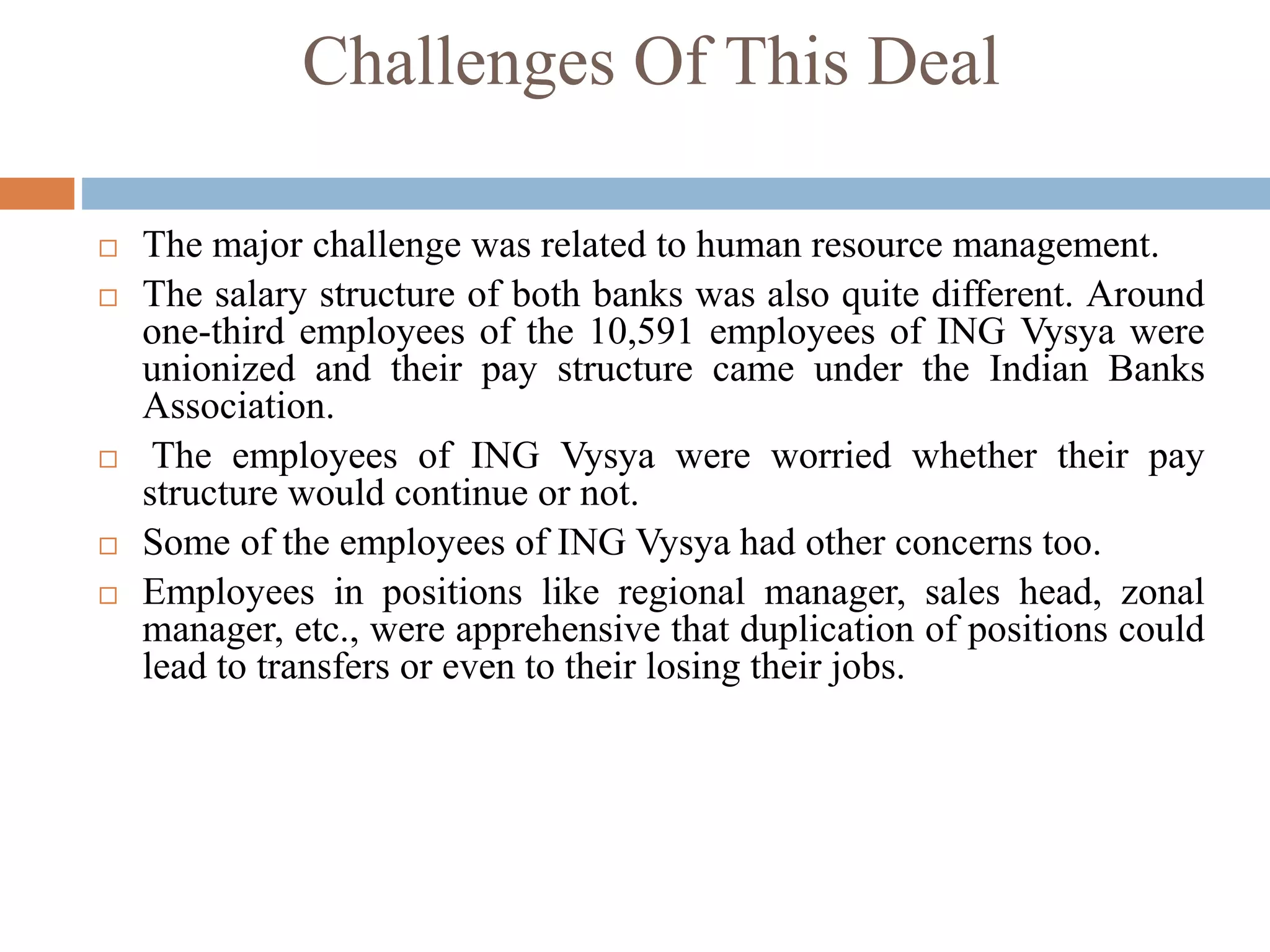 Challenges Of This Deal
 The major challenge was related to human resource management.
 The salary structure of both banks was also quite different. Around
one-third employees of the 10,591 employees of ING Vysya were
unionized and their pay structure came under the Indian Banks
Association.
 The employees of ING Vysya were worried whether their pay
structure would continue or not.
 Some of the employees of ING Vysya had other concerns too.
 Employees in positions like regional manager, sales head, zonal
manager, etc., were apprehensive that duplication of positions could
lead to transfers or even to their losing their jobs.
 