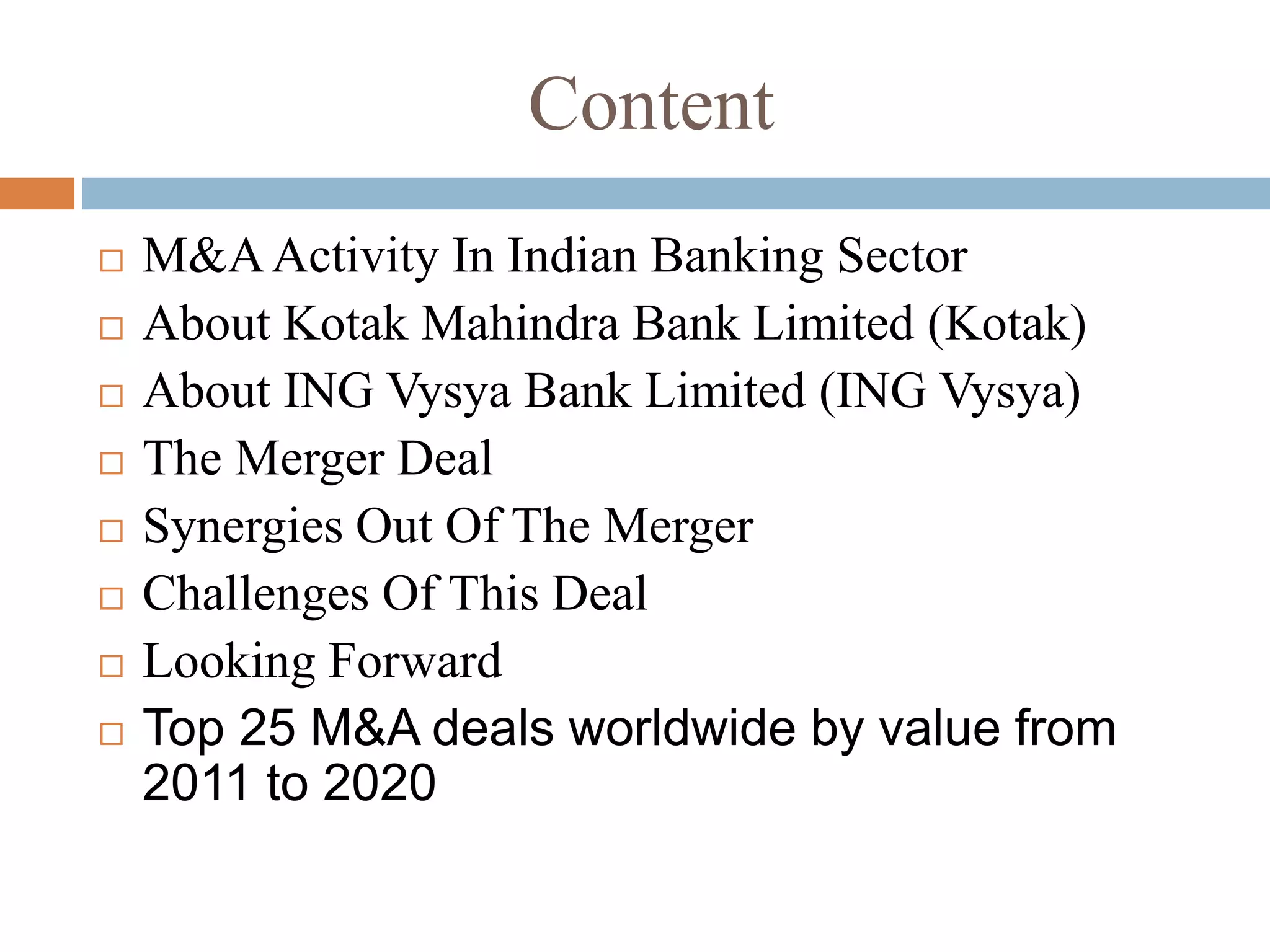 Content
 M&AActivity In Indian Banking Sector
 About Kotak Mahindra Bank Limited (Kotak)
 About ING Vysya Bank Limited (ING Vysya)
 The Merger Deal
 Synergies Out Of The Merger
 Challenges Of This Deal
 Looking Forward
 Top 25 M&A deals worldwide by value from
2011 to 2020
 