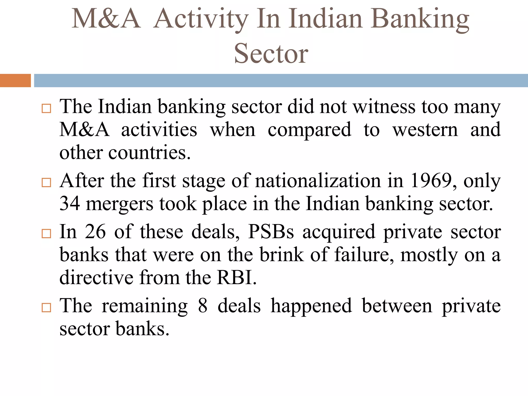 M&A Activity In Indian Banking
Sector
 The Indian banking sector did not witness too many
M&A activities when compared to western and
other countries.
 After the first stage of nationalization in 1969, only
34 mergers took place in the Indian banking sector.
 In 26 of these deals, PSBs acquired private sector
banks that were on the brink of failure, mostly on a
directive from the RBI.
 The remaining 8 deals happened between private
sector banks.
 
