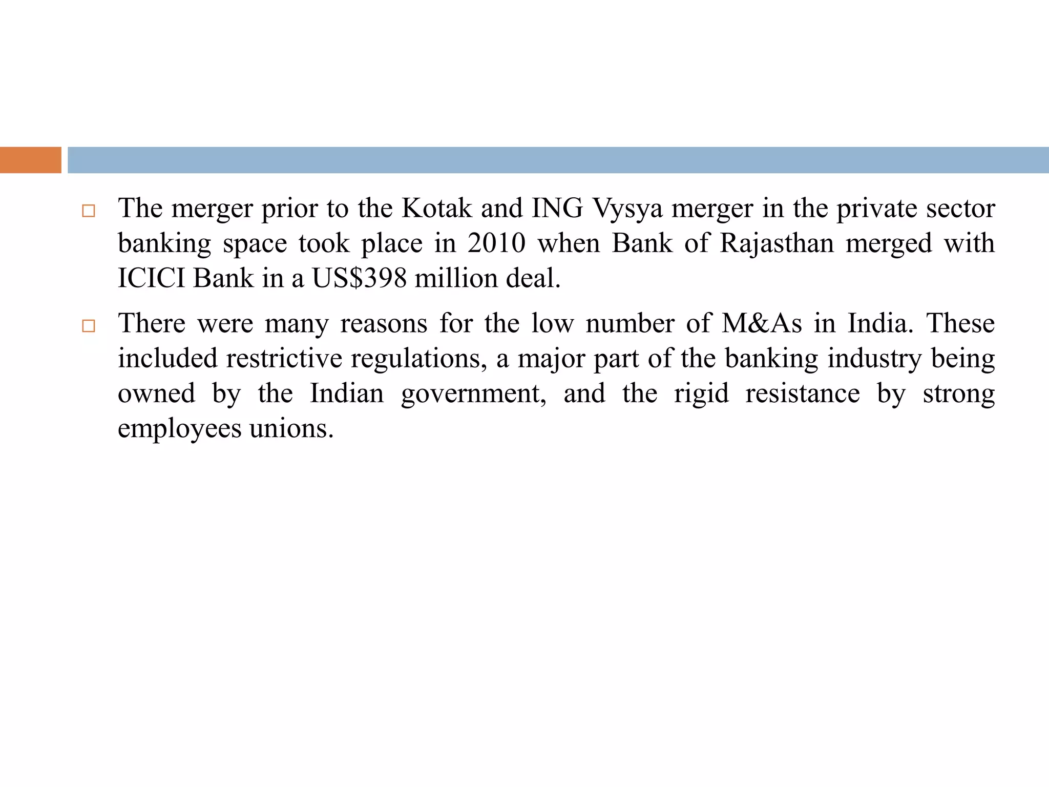  The merger prior to the Kotak and ING Vysya merger in the private sector
banking space took place in 2010 when Bank of Rajasthan merged with
ICICI Bank in a US$398 million deal.
 There were many reasons for the low number of M&As in India. These
included restrictive regulations, a major part of the banking industry being
owned by the Indian government, and the rigid resistance by strong
employees unions.
 