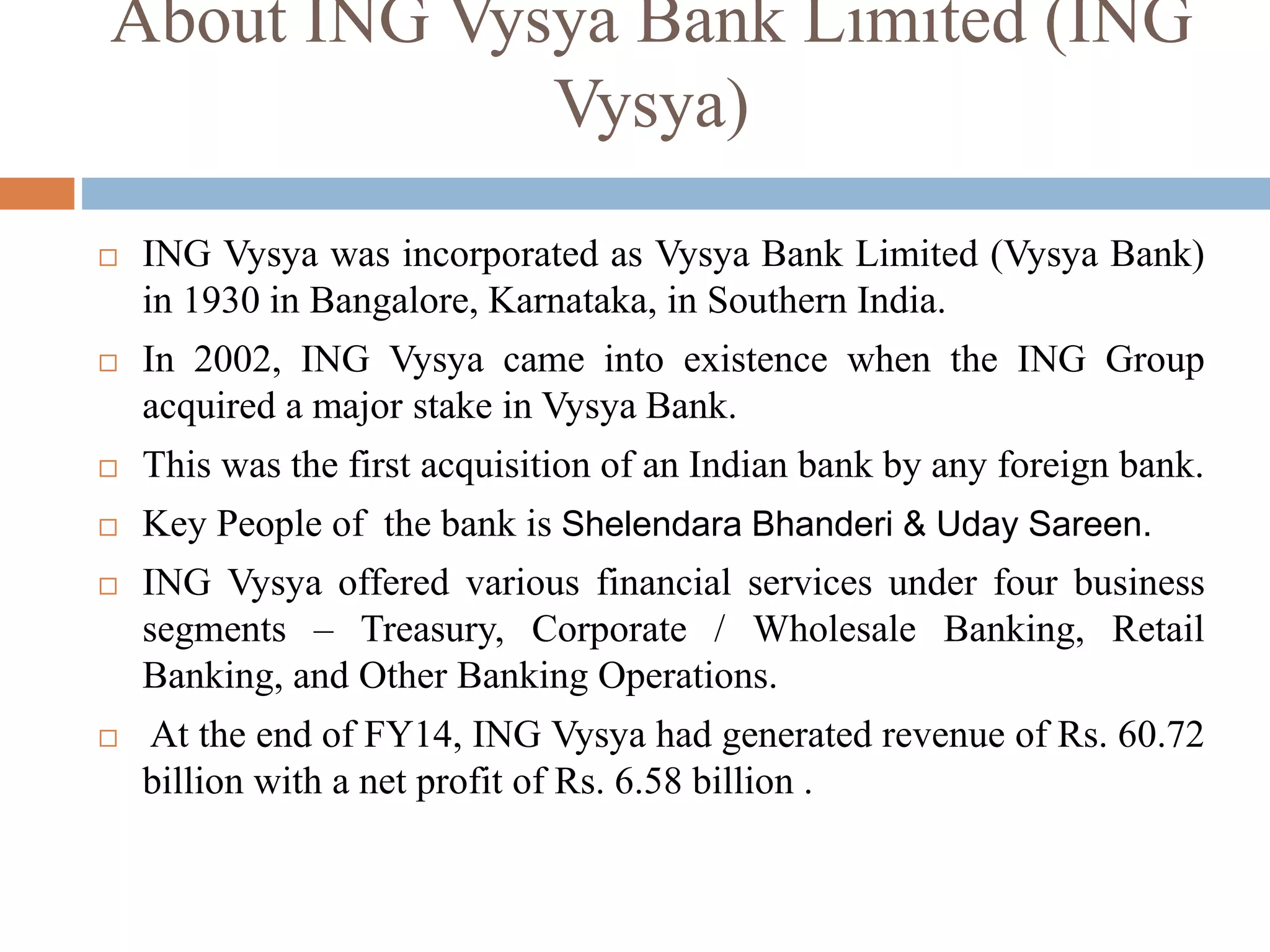 About ING Vysya Bank Limited (ING
Vysya)
 ING Vysya was incorporated as Vysya Bank Limited (Vysya Bank)
in 1930 in Bangalore, Karnataka, in Southern India.
 In 2002, ING Vysya came into existence when the ING Group
acquired a major stake in Vysya Bank.
 This was the first acquisition of an Indian bank by any foreign bank.
 Key People of the bank is Shelendara Bhanderi & Uday Sareen.
 ING Vysya offered various financial services under four business
segments – Treasury, Corporate / Wholesale Banking, Retail
Banking, and Other Banking Operations.
 At the end of FY14, ING Vysya had generated revenue of Rs. 60.72
billion with a net profit of Rs. 6.58 billion .
 